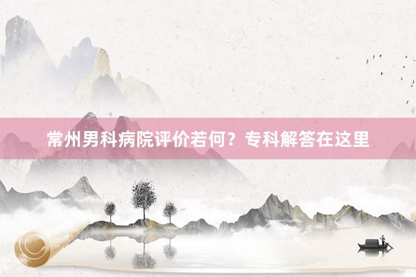 常州男科病院评价若何？专科解答在这里