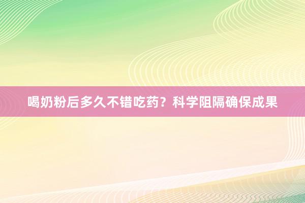 喝奶粉后多久不错吃药？科学阻隔确保成果