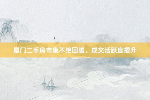 厦门二手房市集不绝回暖，成交活跃度擢升